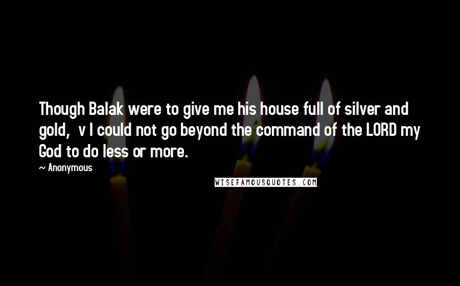 Anonymous Quotes: Though Balak were to give me his house full of silver and gold,  v I could not go beyond the command of the LORD my God to do less or more.