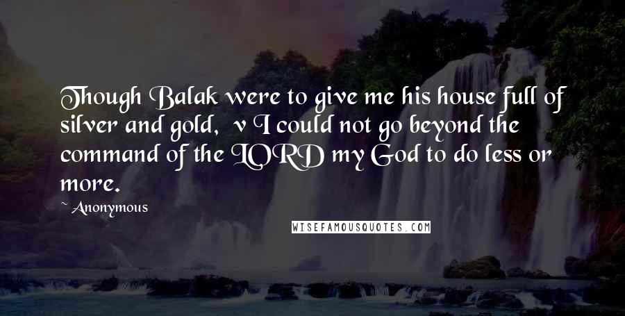 Anonymous Quotes: Though Balak were to give me his house full of silver and gold,  v I could not go beyond the command of the LORD my God to do less or more.