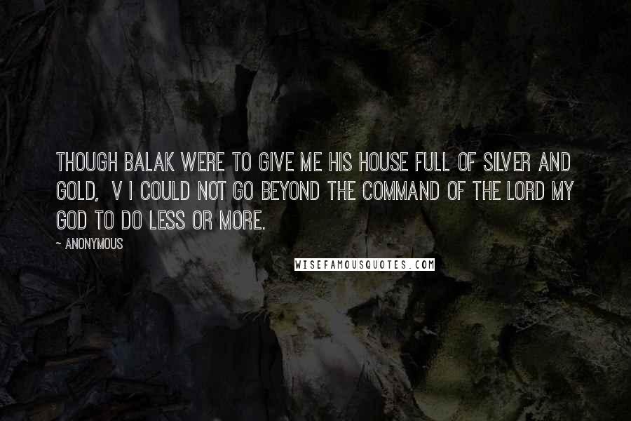 Anonymous Quotes: Though Balak were to give me his house full of silver and gold,  v I could not go beyond the command of the LORD my God to do less or more.