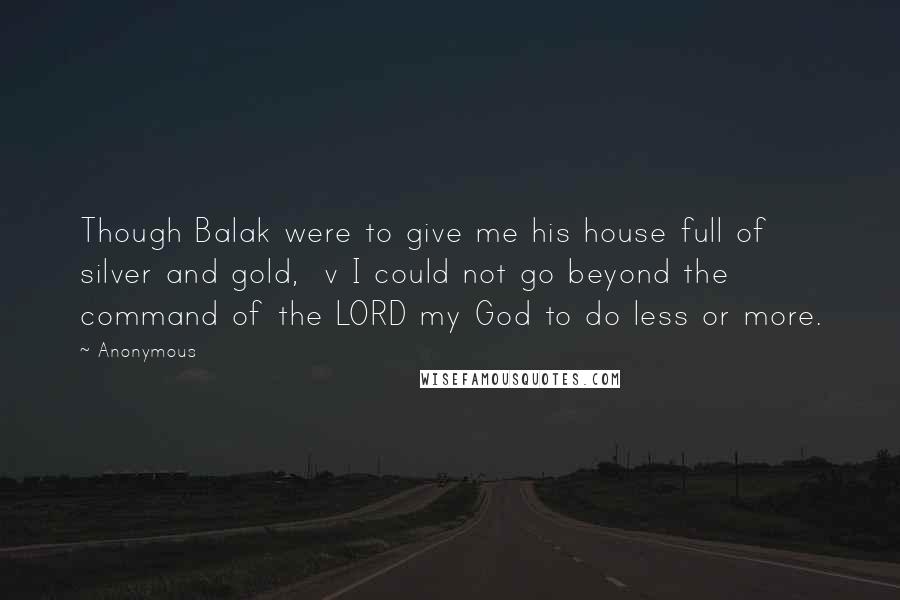 Anonymous Quotes: Though Balak were to give me his house full of silver and gold,  v I could not go beyond the command of the LORD my God to do less or more.