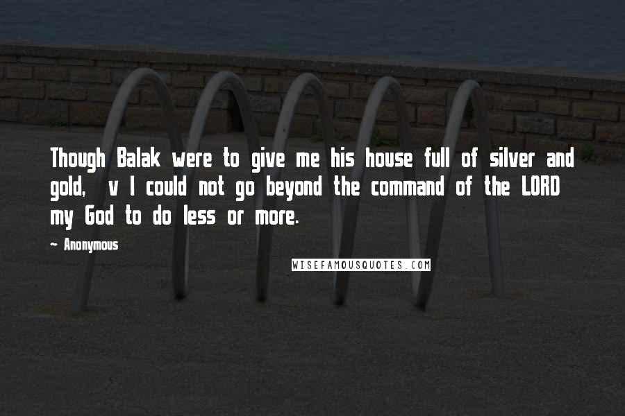 Anonymous Quotes: Though Balak were to give me his house full of silver and gold,  v I could not go beyond the command of the LORD my God to do less or more.