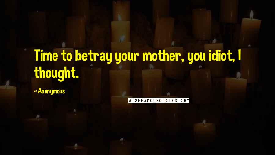 Anonymous Quotes: Time to betray your mother, you idiot, I thought.