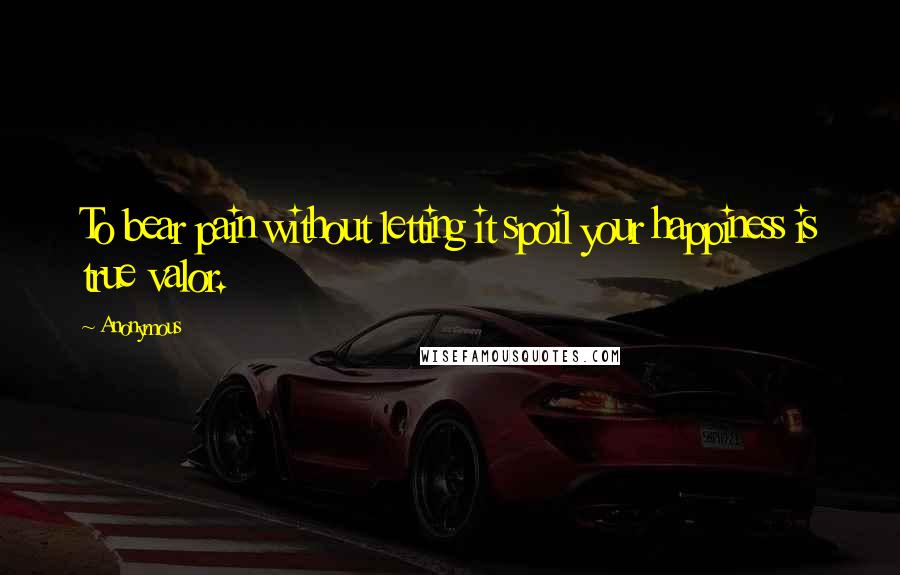 Anonymous Quotes: To bear pain without letting it spoil your happiness is true valor.
