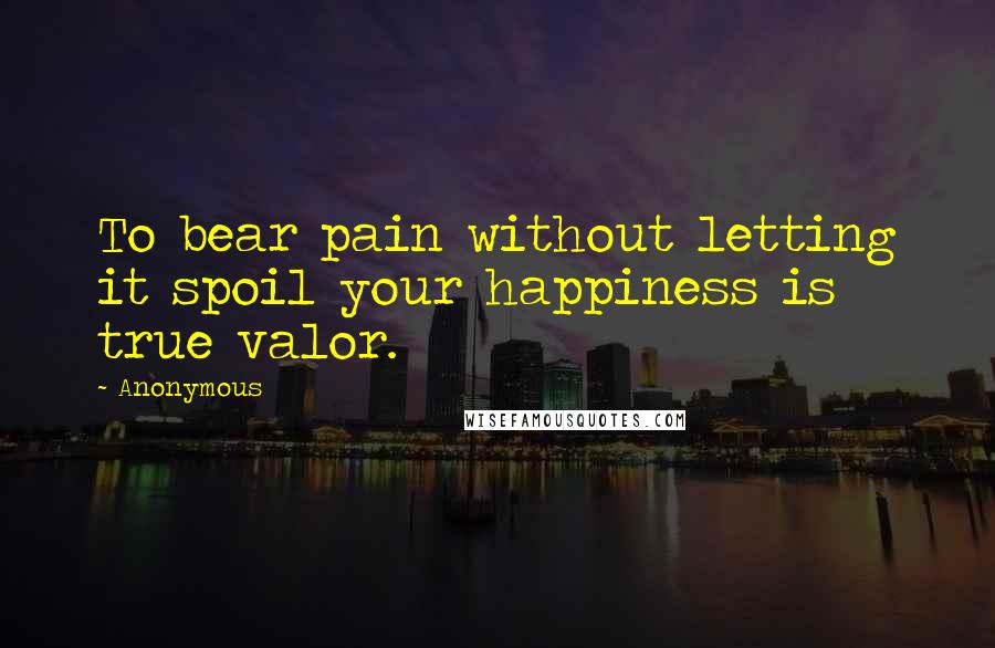 Anonymous Quotes: To bear pain without letting it spoil your happiness is true valor.
