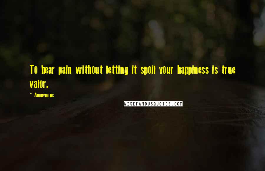 Anonymous Quotes: To bear pain without letting it spoil your happiness is true valor.