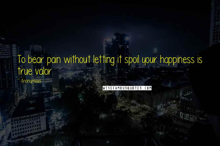 Anonymous Quotes: To bear pain without letting it spoil your happiness is true valor.