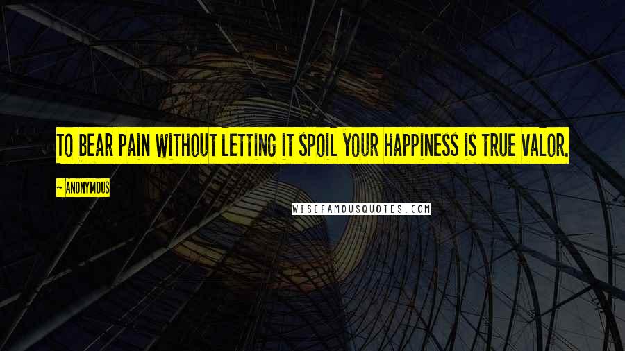 Anonymous Quotes: To bear pain without letting it spoil your happiness is true valor.