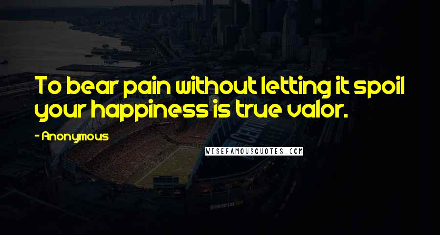 Anonymous Quotes: To bear pain without letting it spoil your happiness is true valor.