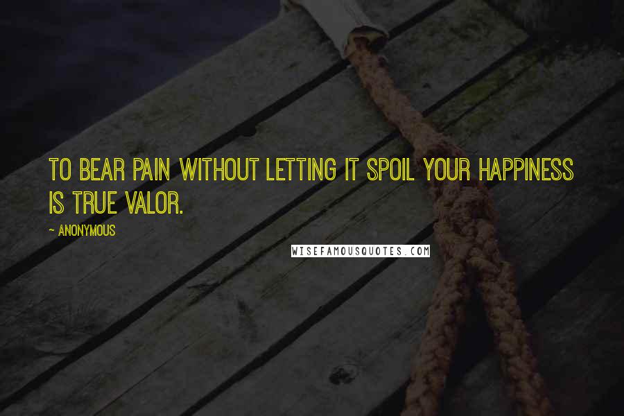 Anonymous Quotes: To bear pain without letting it spoil your happiness is true valor.