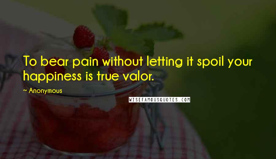 Anonymous Quotes: To bear pain without letting it spoil your happiness is true valor.