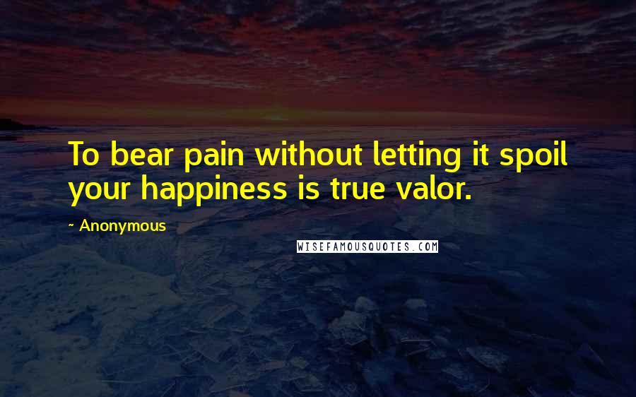 Anonymous Quotes: To bear pain without letting it spoil your happiness is true valor.