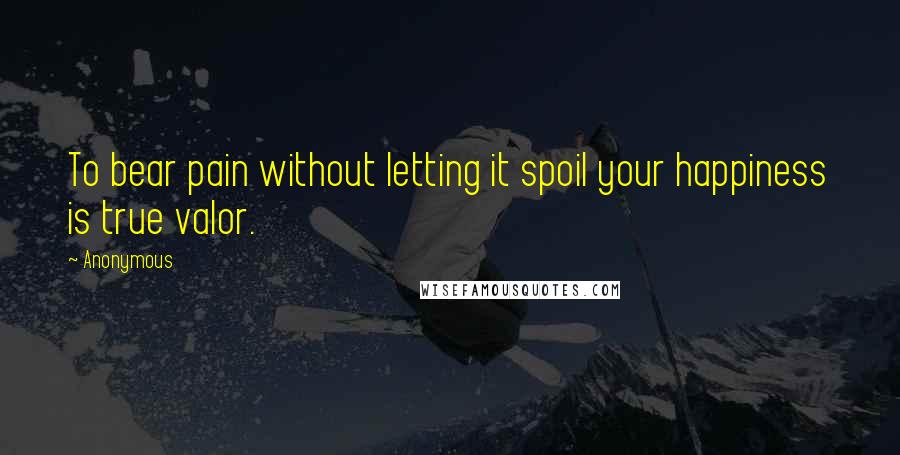 Anonymous Quotes: To bear pain without letting it spoil your happiness is true valor.