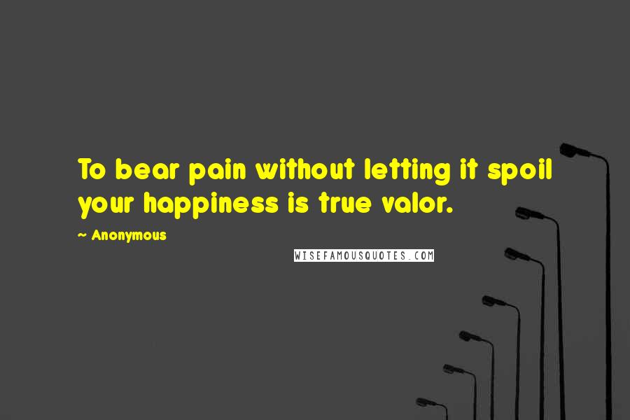 Anonymous Quotes: To bear pain without letting it spoil your happiness is true valor.