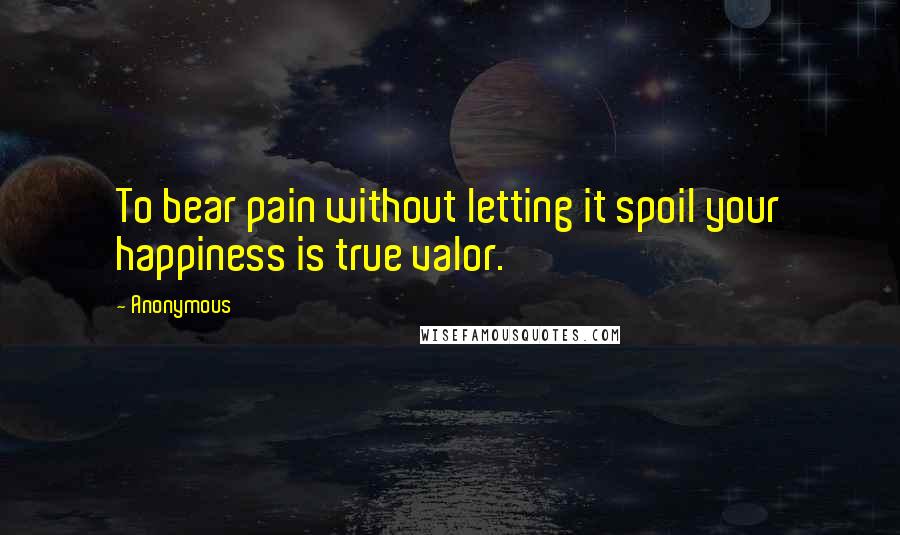 Anonymous Quotes: To bear pain without letting it spoil your happiness is true valor.