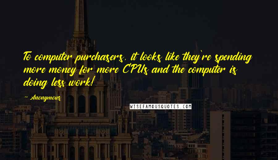 Anonymous Quotes: To computer purchasers, it looks like they're spending more money for more CPUs and the computer is doing less work!