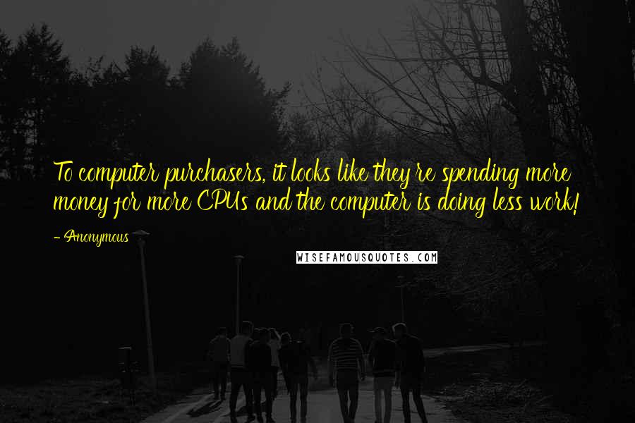 Anonymous Quotes: To computer purchasers, it looks like they're spending more money for more CPUs and the computer is doing less work!