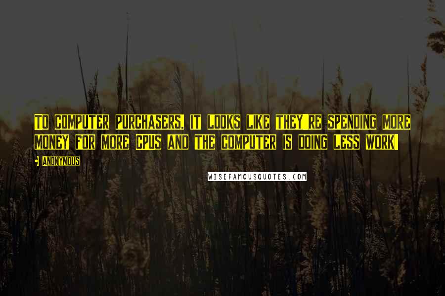 Anonymous Quotes: To computer purchasers, it looks like they're spending more money for more CPUs and the computer is doing less work!