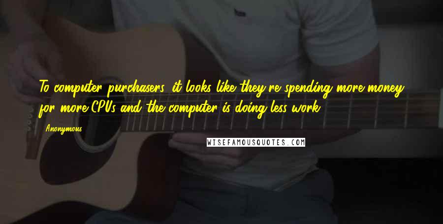 Anonymous Quotes: To computer purchasers, it looks like they're spending more money for more CPUs and the computer is doing less work!