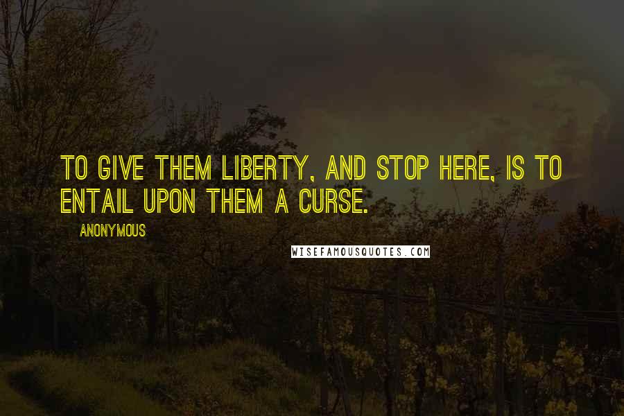 Anonymous Quotes: To give them liberty, and stop here, is to entail upon them a curse.