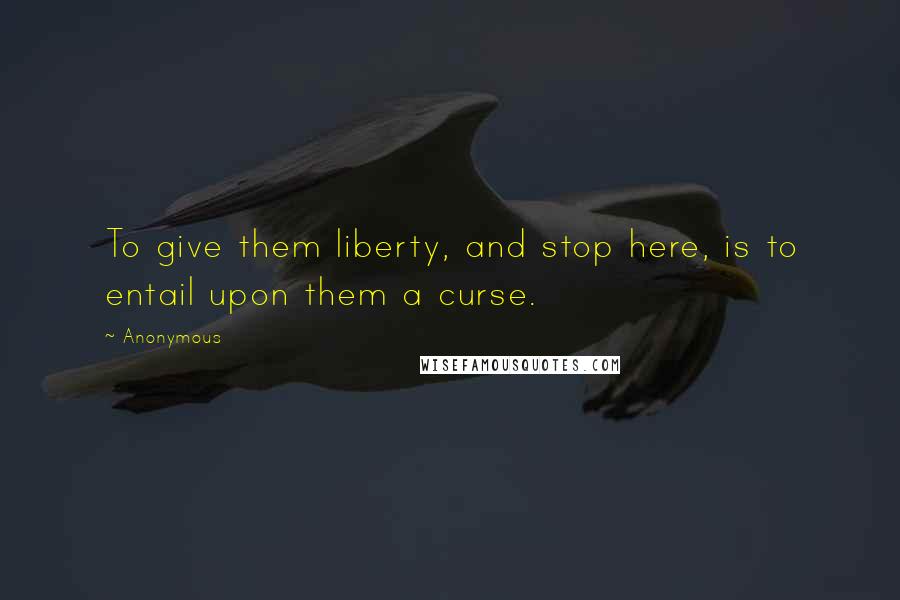 Anonymous Quotes: To give them liberty, and stop here, is to entail upon them a curse.