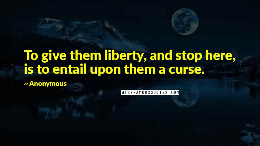 Anonymous Quotes: To give them liberty, and stop here, is to entail upon them a curse.