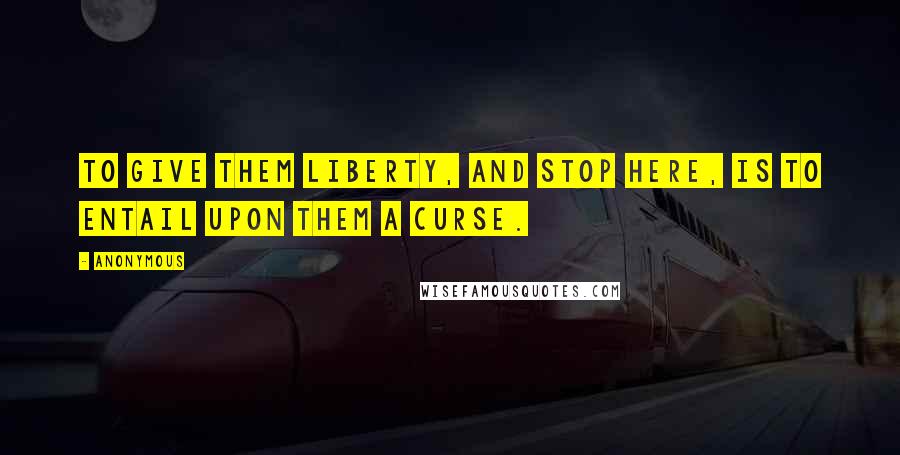 Anonymous Quotes: To give them liberty, and stop here, is to entail upon them a curse.