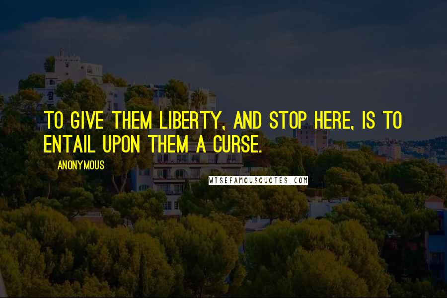 Anonymous Quotes: To give them liberty, and stop here, is to entail upon them a curse.