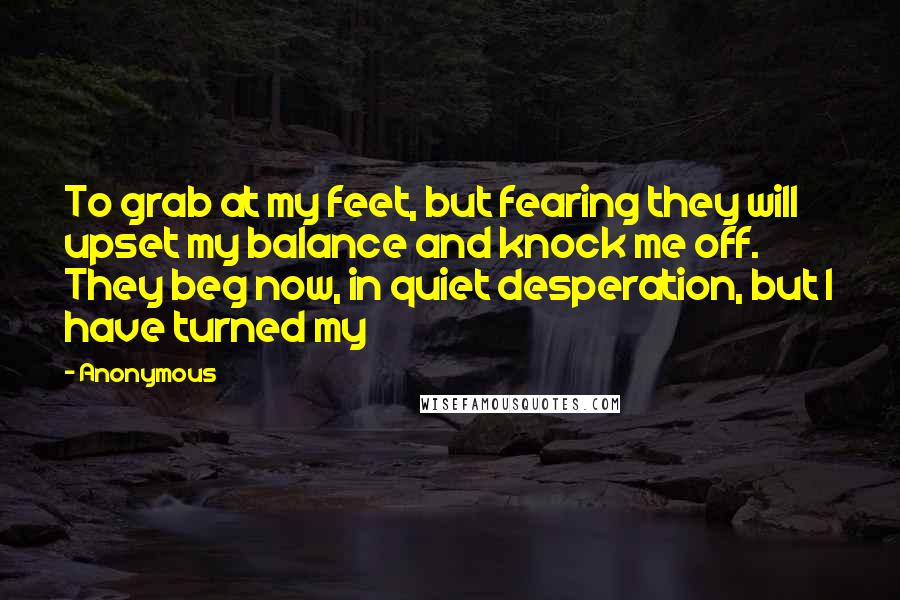 Anonymous Quotes: To grab at my feet, but fearing they will upset my balance and knock me off. They beg now, in quiet desperation, but I have turned my