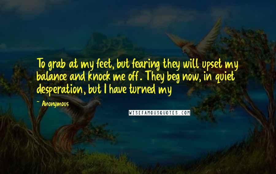 Anonymous Quotes: To grab at my feet, but fearing they will upset my balance and knock me off. They beg now, in quiet desperation, but I have turned my