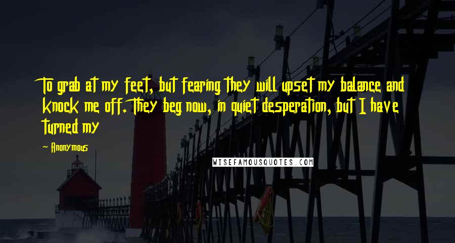 Anonymous Quotes: To grab at my feet, but fearing they will upset my balance and knock me off. They beg now, in quiet desperation, but I have turned my