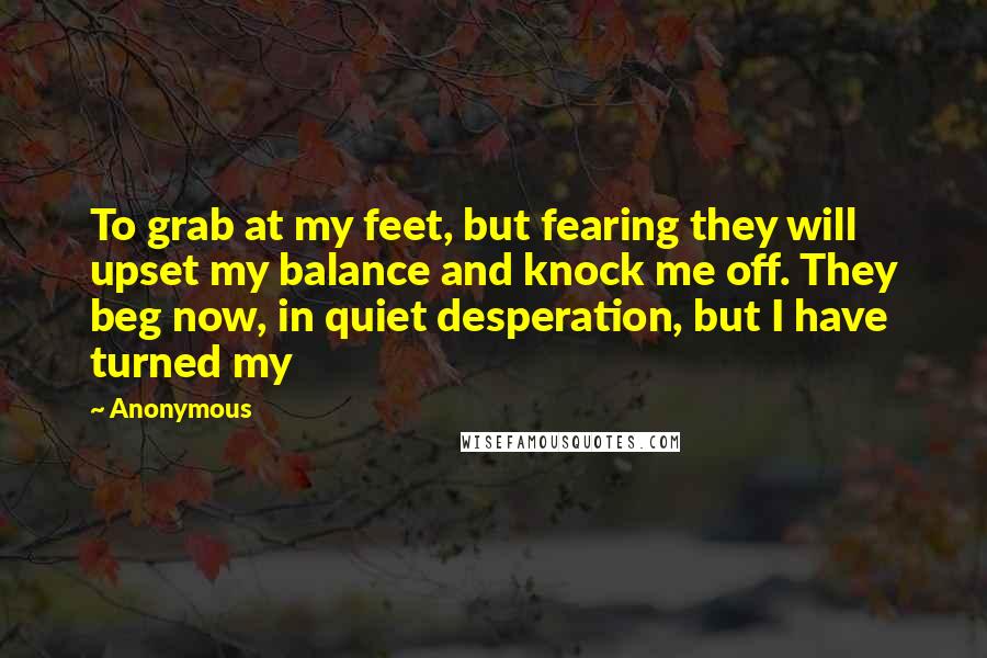 Anonymous Quotes: To grab at my feet, but fearing they will upset my balance and knock me off. They beg now, in quiet desperation, but I have turned my