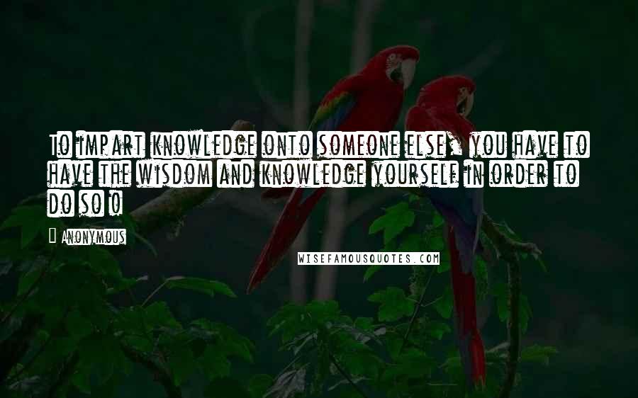 Anonymous Quotes: To impart knowledge onto someone else, you have to have the wisdom and knowledge yourself in order to do so !