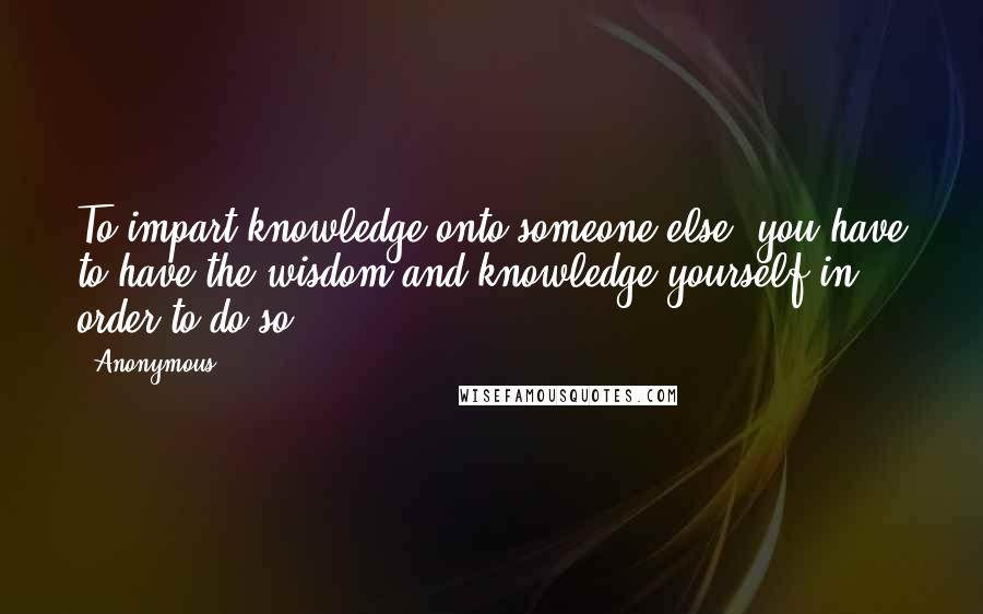 Anonymous Quotes: To impart knowledge onto someone else, you have to have the wisdom and knowledge yourself in order to do so !