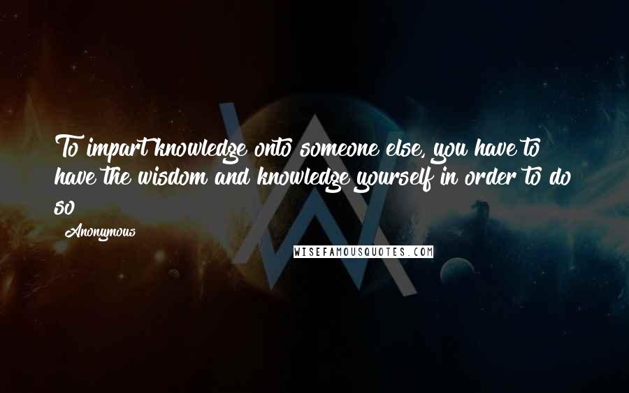Anonymous Quotes: To impart knowledge onto someone else, you have to have the wisdom and knowledge yourself in order to do so !