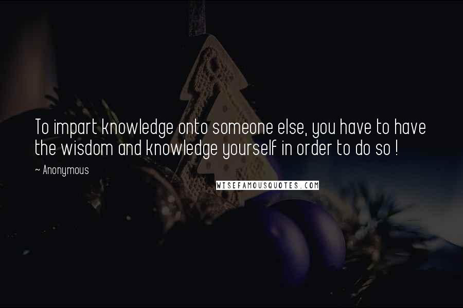 Anonymous Quotes: To impart knowledge onto someone else, you have to have the wisdom and knowledge yourself in order to do so !