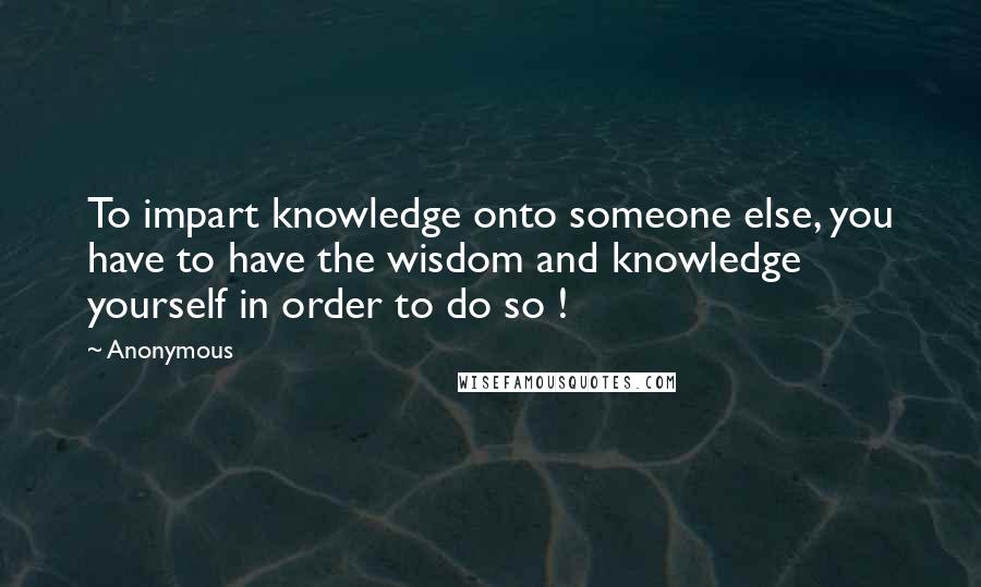 Anonymous Quotes: To impart knowledge onto someone else, you have to have the wisdom and knowledge yourself in order to do so !