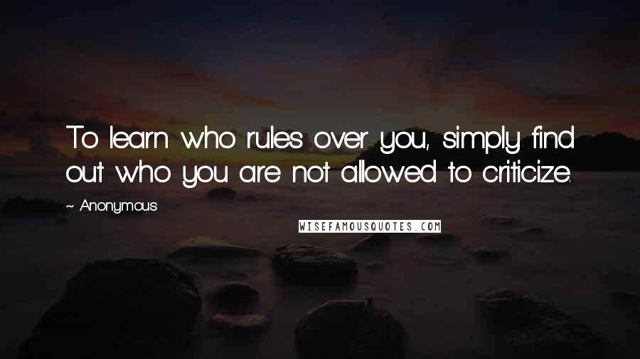 Anonymous Quotes: To learn who rules over you, simply find out who you are not allowed to criticize.