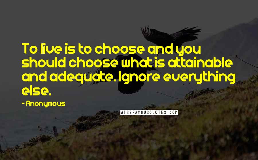 Anonymous Quotes: To live is to choose and you should choose what is attainable and adequate. Ignore everything else.