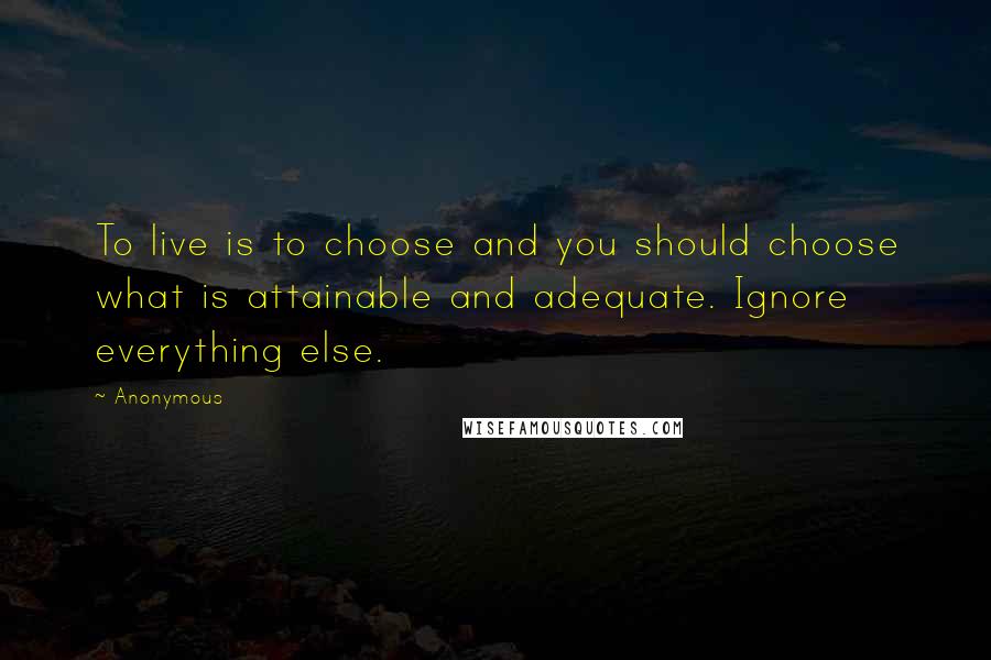 Anonymous Quotes: To live is to choose and you should choose what is attainable and adequate. Ignore everything else.