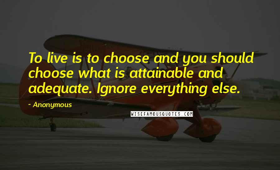 Anonymous Quotes: To live is to choose and you should choose what is attainable and adequate. Ignore everything else.