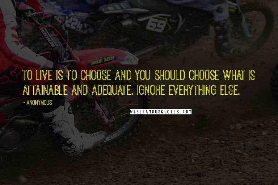 Anonymous Quotes: To live is to choose and you should choose what is attainable and adequate. Ignore everything else.