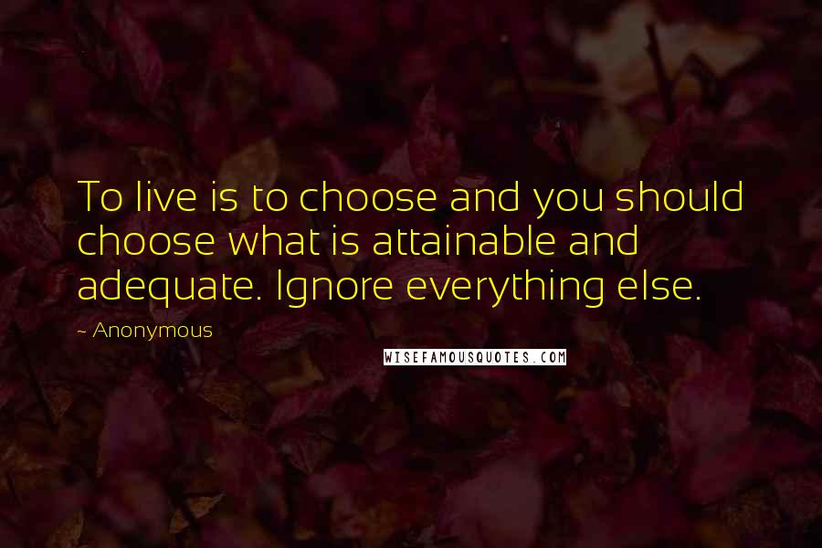 Anonymous Quotes: To live is to choose and you should choose what is attainable and adequate. Ignore everything else.