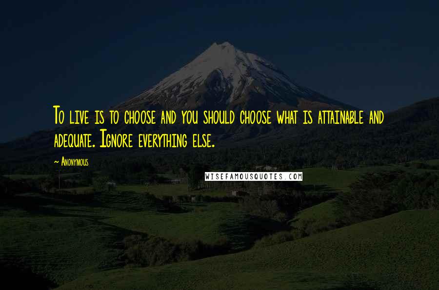 Anonymous Quotes: To live is to choose and you should choose what is attainable and adequate. Ignore everything else.