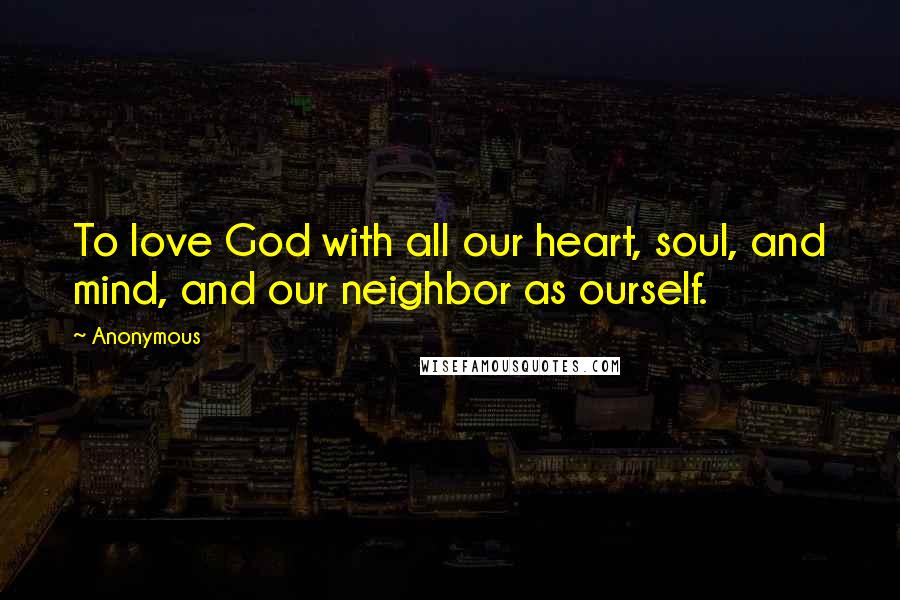 Anonymous Quotes: To love God with all our heart, soul, and mind, and our neighbor as ourself.