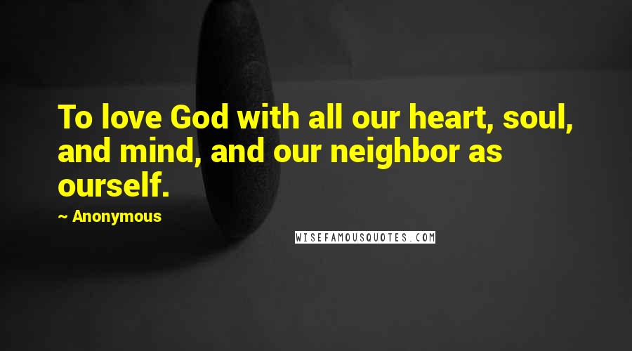 Anonymous Quotes: To love God with all our heart, soul, and mind, and our neighbor as ourself.