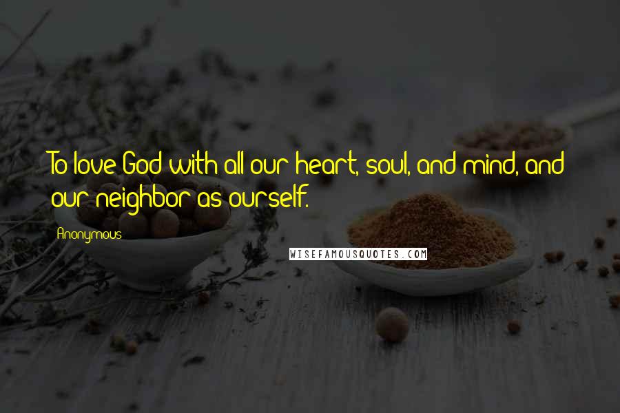 Anonymous Quotes: To love God with all our heart, soul, and mind, and our neighbor as ourself.