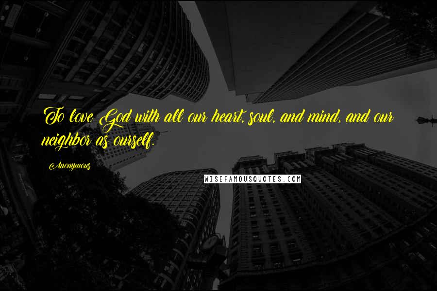 Anonymous Quotes: To love God with all our heart, soul, and mind, and our neighbor as ourself.