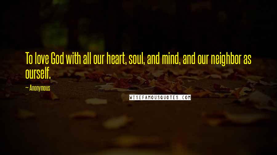 Anonymous Quotes: To love God with all our heart, soul, and mind, and our neighbor as ourself.