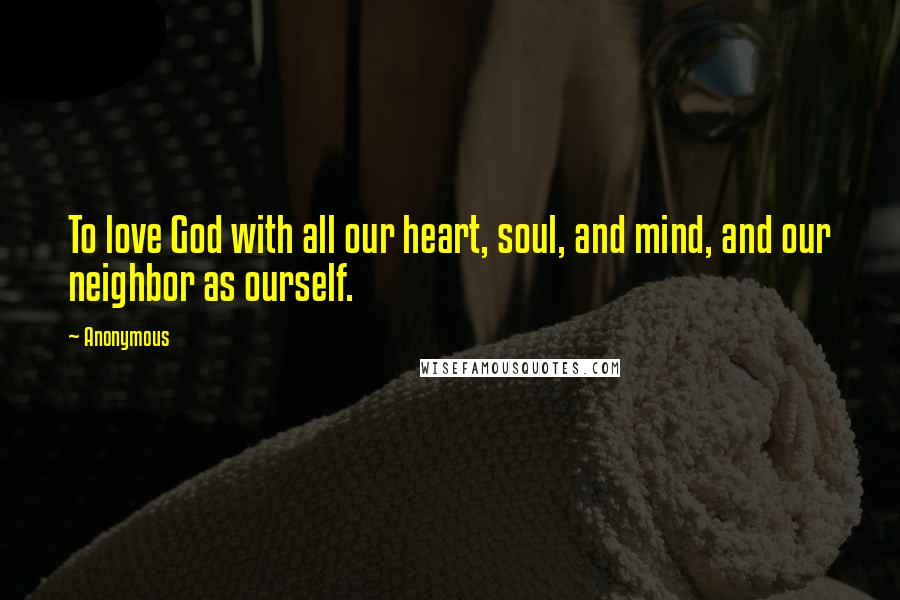 Anonymous Quotes: To love God with all our heart, soul, and mind, and our neighbor as ourself.