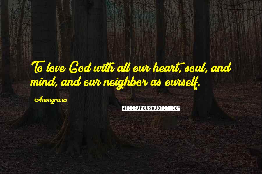 Anonymous Quotes: To love God with all our heart, soul, and mind, and our neighbor as ourself.